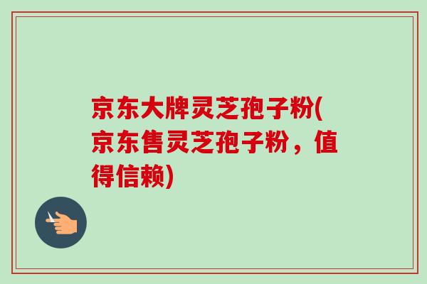 京东大牌灵芝孢子粉(京东售灵芝孢子粉，值得信赖)
