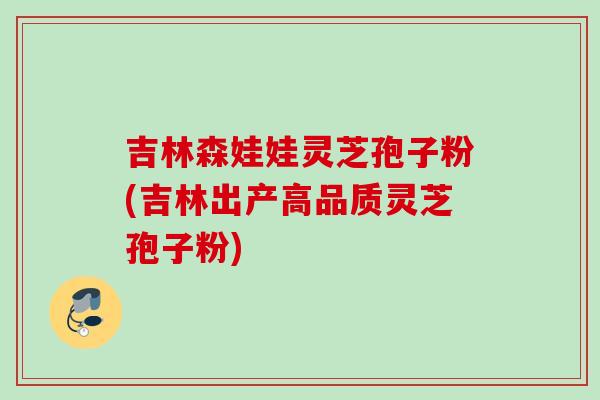 吉林森娃娃灵芝孢子粉(吉林出产高品质灵芝孢子粉)