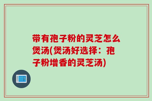 带有孢子粉的灵芝怎么煲汤(煲汤好选择：孢子粉增香的灵芝汤)