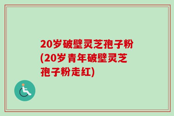 20岁破壁灵芝孢子粉(20岁青年破壁灵芝孢子粉走红)