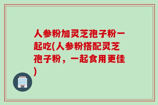 人参粉加灵芝孢子粉一起吃(人参粉搭配灵芝孢子粉，一起食用更佳)