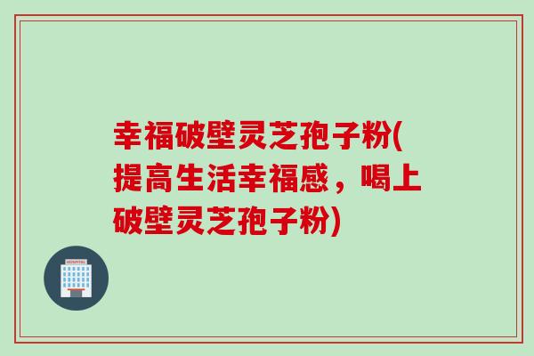 幸福破壁灵芝孢子粉(提高生活幸福感，喝上破壁灵芝孢子粉)