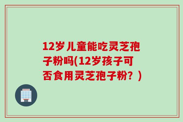 12岁儿童能吃灵芝孢子粉吗(12岁孩子可否食用灵芝孢子粉？)
