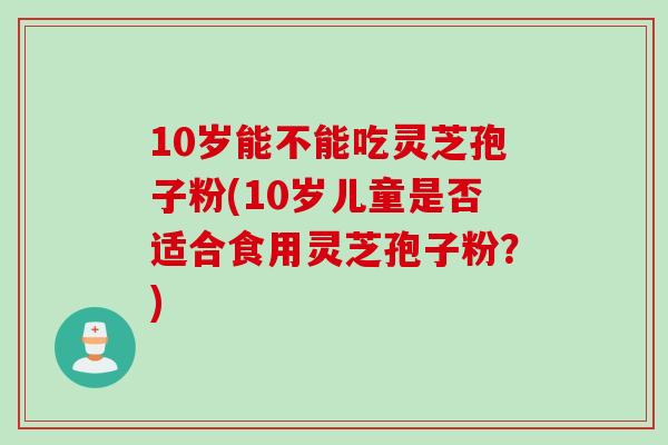 10岁能不能吃灵芝孢子粉(10岁儿童是否适合食用灵芝孢子粉？)