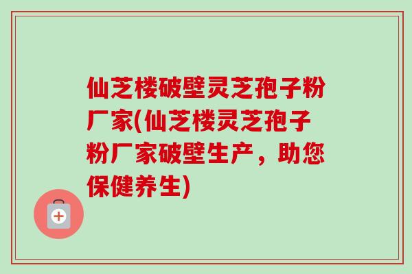 仙芝楼破壁灵芝孢子粉厂家(仙芝楼灵芝孢子粉厂家破壁生产，助您保健养生)