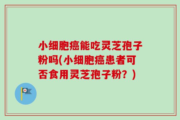 小细胞癌能吃灵芝孢子粉吗(小细胞癌患者可否食用灵芝孢子粉？)