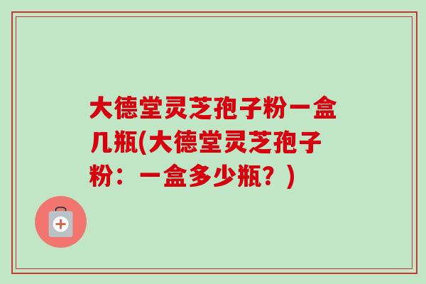 大德堂灵芝孢子粉一盒几瓶(大德堂灵芝孢子粉：一盒多少瓶？)