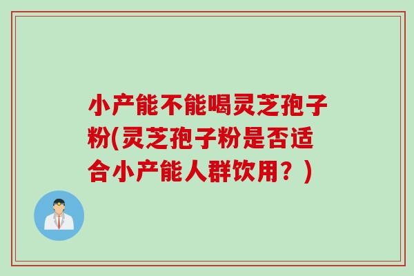 小产能不能喝灵芝孢子粉(灵芝孢子粉是否适合小产能人群饮用？)