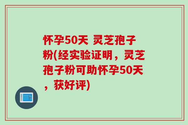 怀孕50天 灵芝孢子粉(经实验证明，灵芝孢子粉可助怀孕50天，获好评)