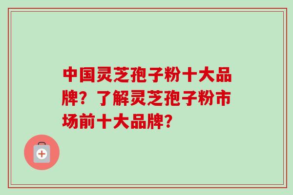 中国灵芝孢子粉十大品牌？了解灵芝孢子粉市场前十大品牌？