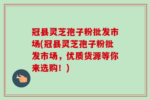 冠县灵芝孢子粉批发市场(冠县灵芝孢子粉批发市场，优质货源等你来选购！)