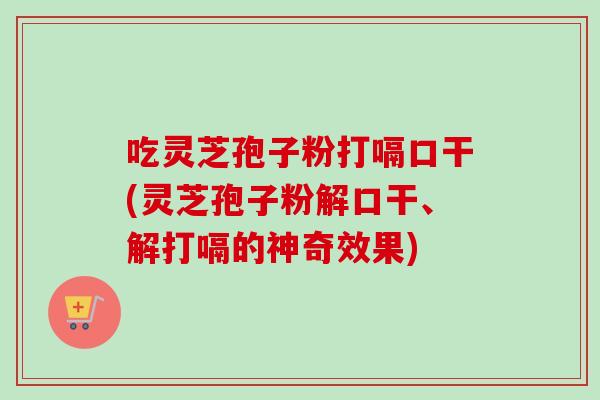 吃灵芝孢子粉打嗝口干(灵芝孢子粉解口干、解打嗝的神奇效果)