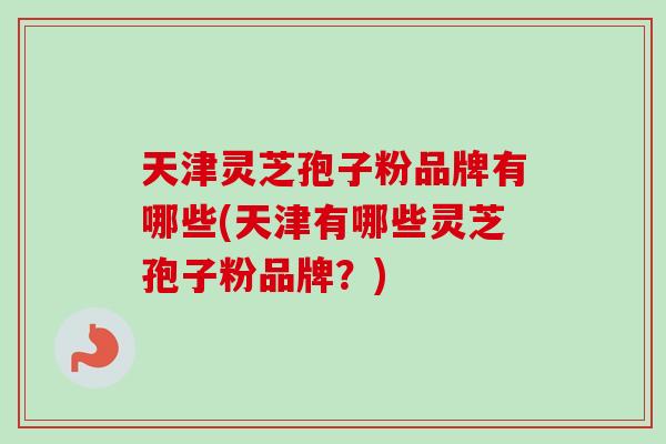 天津灵芝孢子粉品牌有哪些(天津有哪些灵芝孢子粉品牌？)