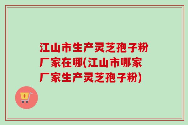 江山市生产灵芝孢子粉厂家在哪(江山市哪家厂家生产灵芝孢子粉)