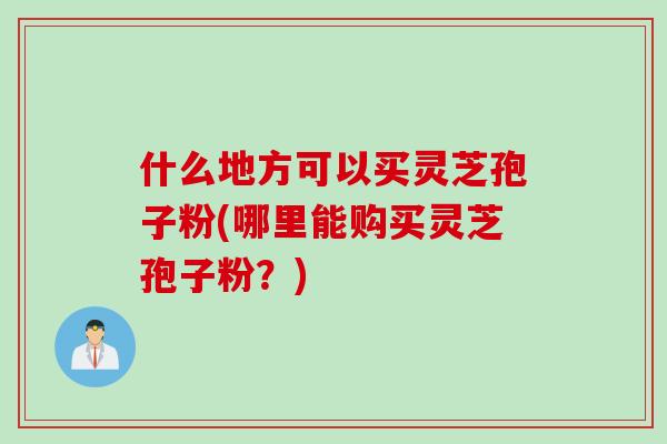 什么地方可以买灵芝孢子粉(哪里能购买灵芝孢子粉？)