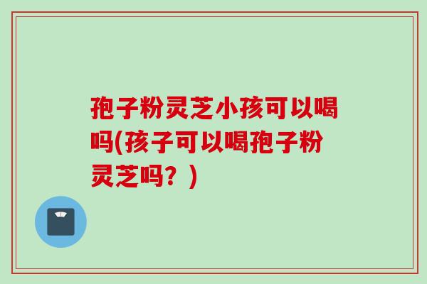 孢子粉灵芝小孩可以喝吗(孩子可以喝孢子粉灵芝吗?)