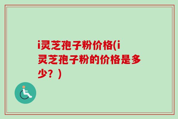 i灵芝孢子粉价格(i灵芝孢子粉的价格是多少？)