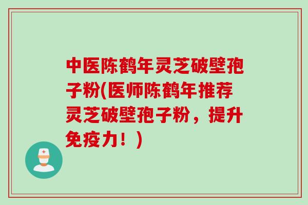中医陈鹤年灵芝破壁孢子粉(医师陈鹤年推荐灵芝破壁孢子粉，提升免疫力！)