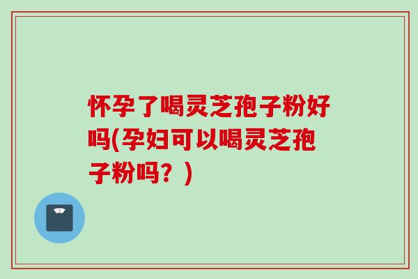 怀孕了喝灵芝孢子粉好吗(孕妇可以喝灵芝孢子粉吗？)