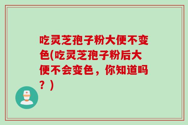 吃灵芝孢子粉大便不变色(吃灵芝孢子粉后大便不会变色，你知道吗？)