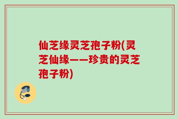 仙芝缘灵芝孢子粉(灵芝仙缘——珍贵的灵芝孢子粉)