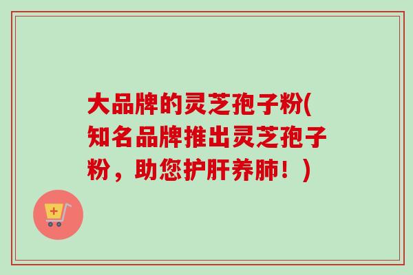 大品牌的灵芝孢子粉(知名品牌推出灵芝孢子粉，助您护肝养肺！)