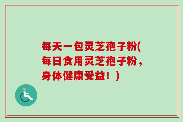每天一包灵芝孢子粉(每日食用灵芝孢子粉，身体健康受益！)