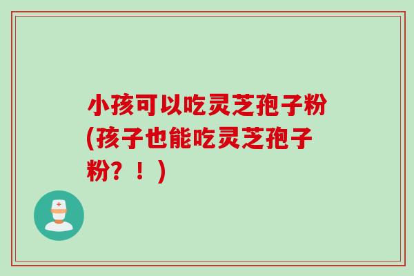 小孩可以吃灵芝孢子粉(孩子也能吃灵芝孢子粉？！)