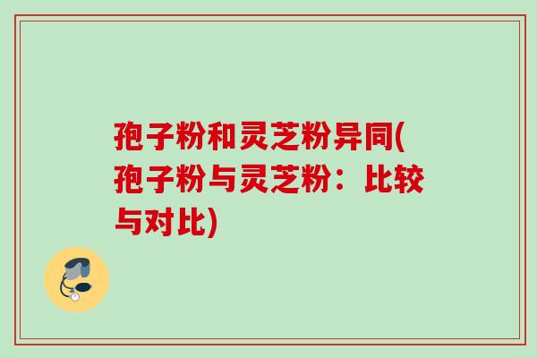 孢子粉和灵芝粉异同(孢子粉与灵芝粉：比较与对比)