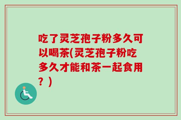 吃了灵芝孢子粉多久可以喝茶(灵芝孢子粉吃多久才能和茶一起食用？)