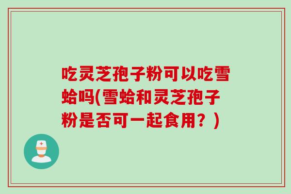 吃灵芝孢子粉可以吃雪蛤吗(雪蛤和灵芝孢子粉是否可一起食用？)