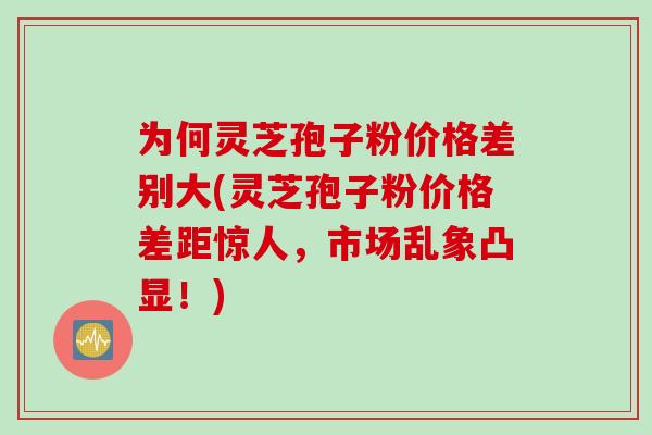为何灵芝孢子粉价格差别大(灵芝孢子粉价格差距惊人，市场乱象凸显！)