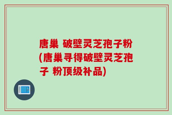 唐巢 破壁灵芝孢子粉(唐巢寻得破壁灵芝孢子 粉顶级补品)