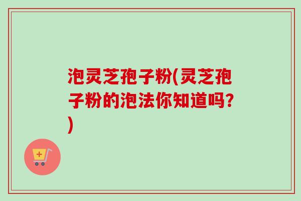 泡灵芝孢子粉(灵芝孢子粉的泡法你知道吗？)