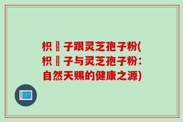 枳椇子跟灵芝孢子粉(枳椇子与灵芝孢子粉：自然天赐的健康之源)