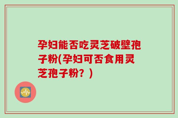 孕妇能否吃灵芝破壁孢子粉(孕妇可否食用灵芝孢子粉？)