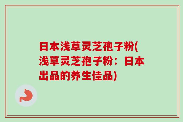 日本浅草灵芝孢子粉(浅草灵芝孢子粉：日本出品的养生佳品)