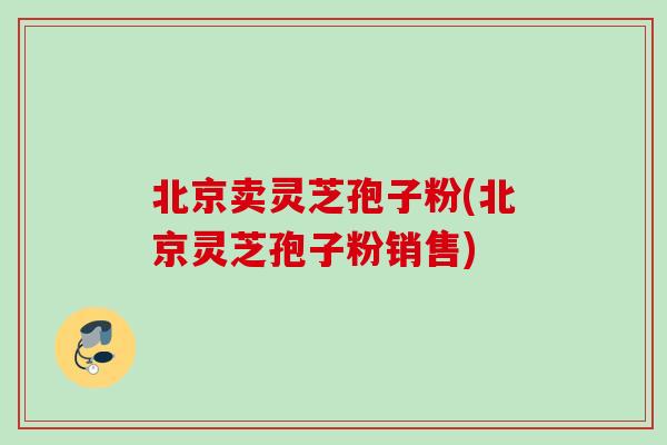 北京卖灵芝孢子粉(北京灵芝孢子粉销售)