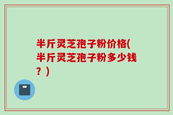 半斤灵芝孢子粉价格(半斤灵芝孢子粉多少钱？)