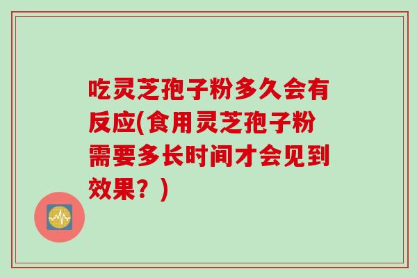 吃灵芝孢子粉多久会有反应(食用灵芝孢子粉需要多长时间才会见到效果？)