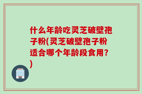什么年龄吃灵芝破壁孢子粉(灵芝破壁孢子粉适合哪个年龄段食用？)