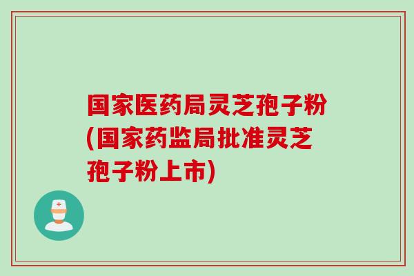 国家医药局灵芝孢子粉(国家药监局批准灵芝孢子粉上市)