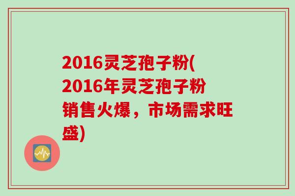 2016灵芝孢子粉(2016年灵芝孢子粉销售火爆，市场需求旺盛)