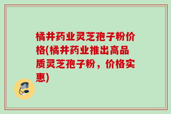 橘井药业灵芝孢子粉价格(橘井药业推出高品质灵芝孢子粉，价格实惠)
