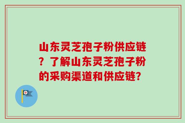 山东灵芝孢子粉供应链？了解山东灵芝孢子粉的采购渠道和供应链？