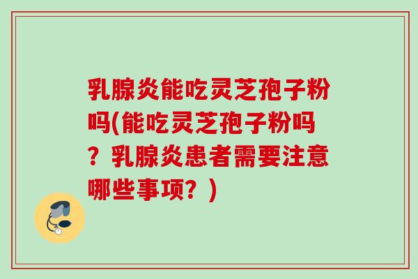 乳腺炎能吃灵芝孢子粉吗(能吃灵芝孢子粉吗？乳腺炎患者需要注意哪些事项？)