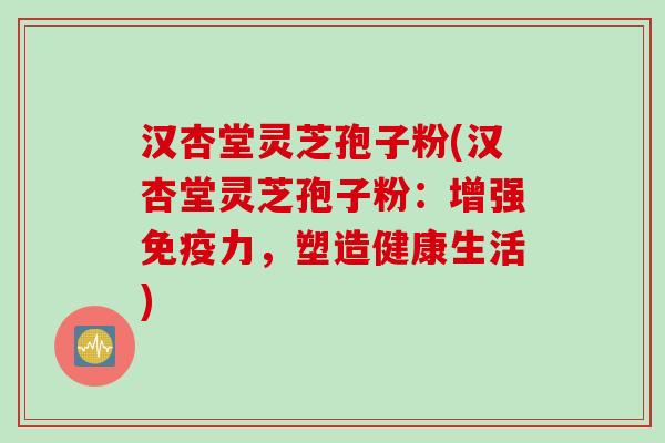 汉杏堂灵芝孢子粉(汉杏堂灵芝孢子粉：增强免疫力，塑造健康生活)