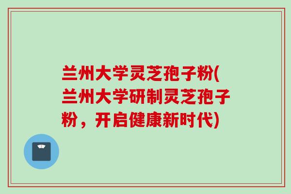 兰州大学灵芝孢子粉(兰州大学研制灵芝孢子粉，开启健康新时代)