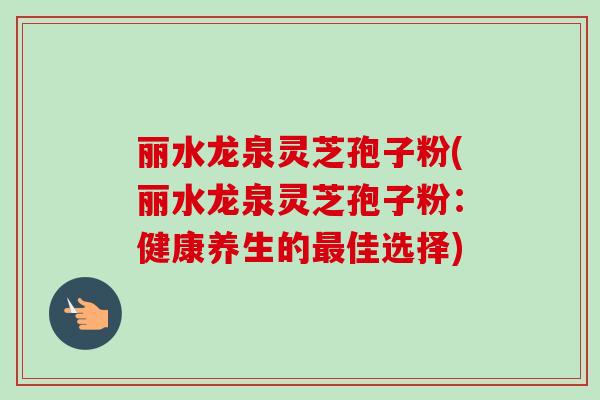 丽水龙泉灵芝孢子粉(丽水龙泉灵芝孢子粉：健康养生的佳选择)