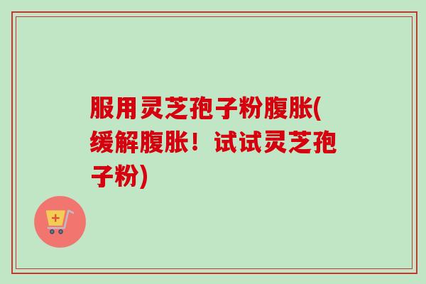 服用灵芝孢子粉腹胀(缓解腹胀！试试灵芝孢子粉)